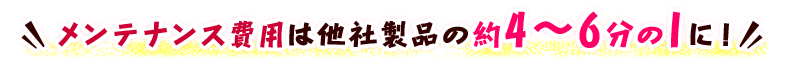 メンテナンス費用は他社製品の約4～6分の1に！