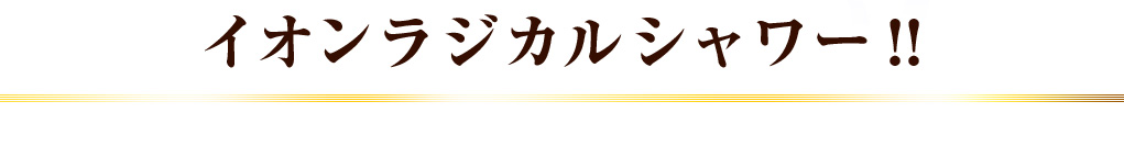 イオンラジカルシャワー！！