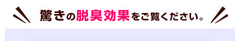 驚きの脱臭効果をご覧ください。